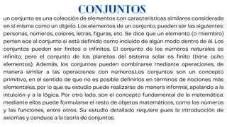 CONJUNTOS
un conjunto es una colección de elementos con características similares considerada
en sí misma como un objeto. Los elementos de un conjunto, pueden ser las siguientes:
personas, números, colores, letras, figuras, etc. Se dice que un elemento (o miembro)
perten ece al conjunto si está definido como incluido de algún modo dentro de él. Los
conjuntos pueden ser finitos o infinitos. El conjunto de los números naturales es
infinito, pero el conjunto de los planetas del sistema solar es finito (tiene ocho
elementos). Además, los conjuntos pueden combinarse mediante operaciones, de
manera similar a las operaciones con números.Los conjuntos son un concepto
primitivo, en el sentido de que no es posible definirlos en términos de nociones más
elementales, por lo que su estudio puede realizarse de manera informal, apelando a la
intuición y a la lógica. Por otro lado, son el concepto fundamental de la matemática:
mediante ellos puede formularse el resto de objetos matemáticos, como los números
y las funciones, entre otros. Su estudio detallado requiere pues la introducción de
axiomas y conduce a la teoría de conjuntos.
 