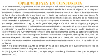 OPERACIONES EN CONJUNTOS
En las matemáticas, no podemos definir a un conjunto, por ser un concepto primitivo, pero hacemos
abstracción y lo pensamos como una colección desordenada de objetos, los objetos de un conjunto
pueden ser cualquier cosa siempre que tengan una relación entre ellos, a los objetos de un conjunto se
les llama elementos de dicho conjunto, por lo tanto un conjunto contiene a sus elementos. Se
representan con una letra mayúscula y a los elementos o miembros de ese conjunto se les mete entre
llaves corchetes o paréntesis. ({,}). Dos conjuntos se pueden combinar de muchas maneras distintas,
por ejemplo, teniendo un conjunto de la gente que juega al fútbol y otro de la gente que juega a
baloncesto podemos hacer muchas combinaciones como el conjunto de personEs correspondiente a
la unificación de los elementos de dos conjuntos o incluso más conjuntos que pueden, partiendo de
esto conformar una nueva forma de conjunto, en la cual los elementos dentro de este correspondan a
los elementos de los conjuntos originales. Cuando un elemento es repetido, forma parte de la junta una
vez solamente; esto difiere del concepto de multiconjuntos en la concepción tradicional de la suma, en
la cual los elementos comunes se consideran tantas veces como se encuentren en la totalidad de los
conjuntos.
Sean A y B dos conjuntos, la junta de ambos (A ∪ B) es el conjunto C el cual contiene a todos los
elementos pertenecientes al conjunto A y al conjunto B.
as que juegan a fútbol o baloncesto, las que juegan a fútbol y baloncesto, las que no juegan a
baloncesto, etc.
 