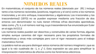 NUMEROS REALES
En matemáticas, el conjunto de los números reales (denotado por {R} ) incluye
tanto a los números racionales, (positivos, negativos y el cero) como a los números
irracionales; y en otro enfoque, trascendentes y algebraicos. Los irracionales y los
trascendentes2 (1970) no se pueden expresar mediante una fracción de dos
enteros con denominador no nulo; tienen infinitas cifras decimales aperiódicas,
tales como √5, π, o el número real log, cuya trascendencia fue enunciada por Euler
en el siglo XVIII.2
Los números reales pueden ser descritos y construidos de varias formas, algunas
simples aunque carentes del rigor necesario para los propósitos formales de
matemáticas y otras más complejas pero con el rigor necesario para el trabajo
matemático formal.
La palabra real se usa para distinguir estos números del número imaginario i, que es
igual a la raíz cuadrada de -1, o √-1. Esta expresión se usa para simplificar la
interpretación matemática de efectos como los fenómenos eléctricos.
 
