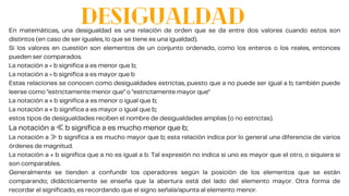 DESIGUALDAD
En matemáticas, una desigualdad es una relación de orden que se da entre dos valores cuando estos son
distintos (en caso de ser iguales, lo que se tiene es una igualdad).
Si los valores en cuestión son elementos de un conjunto ordenado, como los enteros o los reales, entonces
pueden ser comparados.
La notación a < b significa a es menor que b;
La notación a > b significa a es mayor que b
Estas relaciones se conocen como desigualdades estrictas, puesto que a no puede ser igual a b; también puede
leerse como "estrictamente menor que" o "estrictamente mayor que"
La notación a ≤ b significa a es menor o igual que b;
La notación a ≥ b significa a es mayor o igual que b;
estos tipos de desigualdades reciben el nombre de desigualdades amplias (o no estrictas).
La notación a ≪b significa a es mucho menor que b;
La notación a ≫b significa a es mucho mayor que b; esta relación indica por lo general una diferencia de varios
órdenes de magnitud.
La notación a ≠ b significa que a no es igual a b. Tal expresión no indica si uno es mayor que el otro, o siquiera si
son comparables.
Generalmente se tienden a confundir los operadores según la posición de los elementos que se están
comparando; didácticamente se enseña que la abertura está del lado del elemento mayor. Otra forma de
recordar el significado, es recordando que el signo señala/apunta al elemento menor.
 