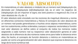 START
En matemáticas, el valor absoluto o módulo1 de un número real {displaystyle x}x,
denotado por {displaystyle |x|}{displaystyle |x|}, es el valor no negativo de
{displaystyle x}x sin importar el signo, sea este positivo o negativo.2 Así, 3 es el
valor absoluto de +3 y de -3.
El valor absoluto está vinculado con las nociones de magnitud, distancia y norma
en diferentes contextos matemáticos y físicos. El concepto de valor absoluto de
un número real puede generalizarse a muchos otros objetos matemáticos, como
son los cuaterniones, anillos ordenados, cuerpos o espacios vectoriales.La función
real valor absoluto se define sobre el conjunto de todos los números reales
asignando a cada número real su respectivo valor absoluto.En general, el valor
absoluto de la diferencia de dos números reales sirve para hallar la distancia entre
ellos. De hecho, el concepto de función distancia o métrica en matemáticas se
puede ver como una generalización del valor absoluto que expresa la distancia a lo
largo de la recta numérica real.
VALOR ABSOLUTO
 