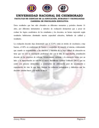 UNIVERSIDAD NACIONAL DE CHIMBORAZO
FACULTAD DE CIENCIAS DE LA EDUCACIÓN, HUMANAS Y TECNOLOGÍAS
CARRERA DE PSICOLOGÍA EDUCATIVA
Jenny Pérez Página 4
Estos resultados que han sido obtenidos en diferentes momentos y períodos durante 16
años, por diferentes instrumentos y métodos de evaluación demuestran que a pesar de
evaluar los logros académicos de los estudiantes y los docentes, no hemos mejorado según
resultados hubiésemos disminuido nuestra capacidad educativa, hablando de calidad y
resultados.
La evaluación docente deja demostrado que el 32.8% están en niveles de excelencia y muy
buenos, el 60% en condiciones de buenos o aceptables de acuerdo al sistema, evidenciando
que cuando se responsabiliza a los maestros y muestras de la baja calidad de educación no
tiene que ver con su desempeño profesional sino con la falta de capacitación, actualización
docente en los procesos de reforma, fortalecimiento curricular a la educación básica por un
lado y la improvisación en relación al nuevo Bachillerato General Unificado (BGU) que no
contó con proceso democrático y constructivo de elaboración peor de socialización o
capacitación de éste lo que hace fracasar los esfuerzos pedagógicos y didácticos que los
docentes puedan hacer y de hecho lo hacen.
 