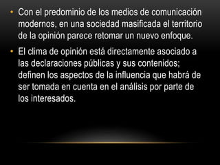• Con el predominio de los medios de comunicación 
modernos, en una sociedad masificada el territorio 
de la opinión parece retomar un nuevo enfoque. 
• El clima de opinión está directamente asociado a 
las declaraciones públicas y sus contenidos; 
definen los aspectos de la influencia que habrá de 
ser tomada en cuenta en el análisis por parte de 
los interesados. 
 