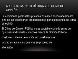 ALGUNAS CARACTERÍSTICAS DE CLIMA DE 
OPINIÓN 
Las opiniones personales privadas no nacen espontáneamente 
sino en las condiciones proporcionadas por los sistemas de clima 
de opinión. 
El Clima de Opinión Pública no es captable como la suma de 
opiniones individuales, muchos menos la Opinión Pública. 
Cualquier sistema de opinión no constituye una 
unidad estática, sino que vive su proceso de 
alteración. 
 