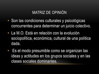 MATRIZ DE OPINIÓN 
• Son las condiciones culturales y psicológicas 
concurrentes para determinar un juicio colectivo. 
• La M.O. Está en relación con la evolución 
sociopolítica, económica, cultural de una política 
dada. 
• Es el modo presumible como se organizan las 
ideas y actitudes en los grupos sociales y en las 
clases sociales dominantes. 
 