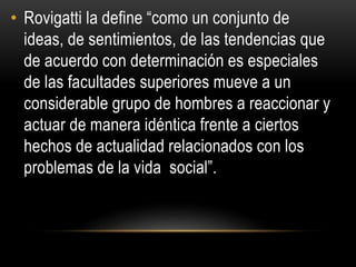 • Rovigatti la define “como un conjunto de 
ideas, de sentimientos, de las tendencias que 
de acuerdo con determinación es especiales 
de las facultades superiores mueve a un 
considerable grupo de hombres a reaccionar y 
actuar de manera idéntica frente a ciertos 
hechos de actualidad relacionados con los 
problemas de la vida social”. 
 