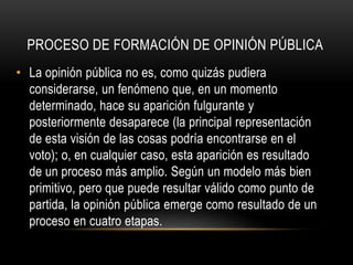 PROCESO DE FORMACIÓN DE OPINIÓN PÚBLICA 
• La opinión pública no es, como quizás pudiera 
considerarse, un fenómeno que, en un momento 
determinado, hace su aparición fulgurante y 
posteriormente desaparece (la principal representación 
de esta visión de las cosas podría encontrarse en el 
voto); o, en cualquier caso, esta aparición es resultado 
de un proceso más amplio. Según un modelo más bien 
primitivo, pero que puede resultar válido como punto de 
partida, la opinión pública emerge como resultado de un 
proceso en cuatro etapas. 
 