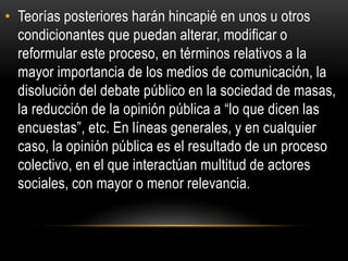 • Teorías posteriores harán hincapié en unos u otros 
condicionantes que puedan alterar, modificar o 
reformular este proceso, en términos relativos a la 
mayor importancia de los medios de comunicación, la 
disolución del debate público en la sociedad de masas, 
la reducción de la opinión pública a “lo que dicen las 
encuestas”, etc. En líneas generales, y en cualquier 
caso, la opinión pública es el resultado de un proceso 
colectivo, en el que interactúan multitud de actores 
sociales, con mayor o menor relevancia. 
 