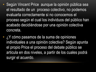 • Según Vincent Price aunque la opinión pública sea 
el resultado de un proceso colectivo, no podemos 
evaluarla correctamente si no conocemos el 
proceso según el cual los individuos del público han 
acabado decidiéndose por una opinión colectiva 
concreta. 
• ¿Y cómo pasamos de la suma de opiniones 
individuales a una opinión colectiva? Según apunta 
el propio Price el proceso del debate público se 
articula en dos niveles, a partir de los cuales podrá 
surgir el acuerdo. 
 