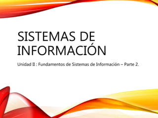 SISTEMAS DE
INFORMACIÓN
Unidad II : Fundamentos de Sistemas de Información – Parte 2.
 