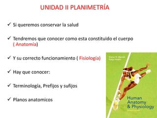 UNIDAD II PLANIMETRÍA

 Si queremos conservar la salud

 Tendremos que conocer como esta constituido el cuerpo
  ( Anatomía)

 Y su correcto funcionamiento ( Fisiología)

 Hay que conocer:

 Terminología, Prefijos y sufijos

 Planos anatomicos
 