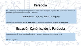 Parábola
Sea l una recta y sea F un punto. La parábola se define como el conjunto de puntos P(x, y) tal que su distancia al
punto F es igual a su distancia a la recta l . Es decir:
𝑷𝒂𝒓á𝒃𝒐𝒍𝒂 = 𝑷 𝒙, 𝒚 / 𝒅 𝑷, 𝑭 = 𝒅(𝒑, 𝒍)
Al punto F se le denomina foco de la parábola y a la recta l se le denomina directriz de la parábola.
Supongamos que F tiene coordenadas (0, p) y la recta l tiene ecuación y = -p con p > 0.
Observe la grafica:
Ecuación Canónica de la Parábola
 