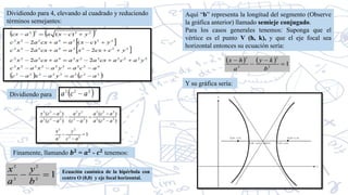 Dividiendo para 4, elevando al cuadrado y reduciendo
términos semejantes:
Dividiendo para
Finamente, llamando 𝒃𝟐
= 𝒂𝟐
- 𝒄𝟐
tenemos:
Ecuación canónica de la hipérbola con
centro O (0,0) y eje focal horizontal.
Aquí “b” representa la longitud del segmento (Observe
la gráfica anterior) llamado semieje conjugado.
Para los casos generales tenemos: Suponga que el
vértice es el punto V (h, k), y que el eje focal sea
horizontal entonces su ecuación sería:
Y su gráfica sería:
 