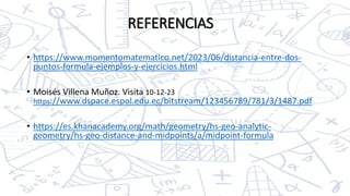 • https://www.momentomatematico.net/2023/06/distancia-entre-dos-
puntos-formula-ejemplos-y-ejercicios.html
• Moisés Villena Muñoz. Visita 10-12-23
https://www.dspace.espol.edu.ec/bitstream/123456789/781/3/1487.pdf
• https://es.khanacademy.org/math/geometry/hs-geo-analytic-
geometry/hs-geo-distance-and-midpoints/a/midpoint-formula
REFERENCIAS
 