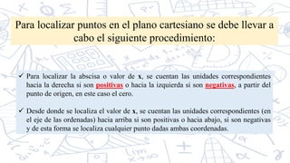Para localizar puntos en el plano cartesiano se debe llevar a
cabo el siguiente procedimiento:
 Para localizar la abscisa o valor de x, se cuentan las unidades correspondientes
hacia la derecha si son positivas o hacia la izquierda si son negativas, a partir del
punto de origen, en este caso el cero.
 Desde donde se localiza el valor de x, se cuentan las unidades correspondientes (en
el eje de las ordenadas) hacia arriba si son positivas o hacia abajo, si son negativas
y de esta forma se localiza cualquier punto dadas ambas coordenadas.
 