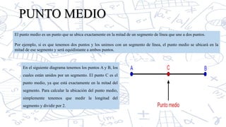 PUNTO MEDIO
El punto medio es un punto que se ubica exactamente en la mitad de un segmento de línea que une a dos puntos.
Por ejemplo, si es que tenemos dos puntos y los unimos con un segmento de línea, el punto medio se ubicará en la
mitad de ese segmento y será equidistante a ambos puntos.
En el siguiente diagrama tenemos los puntos A y B, los
cuales están unidos por un segmento. El punto C es el
punto medio, ya que está exactamente en la mitad del
segmento. Para calcular la ubicación del punto medio,
simplemente tenemos que medir la longitud del
segmento y dividir por 2.
 