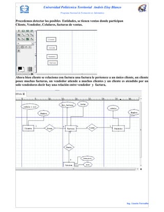 . Universidad Politécnica Territorial Andrés Eloy Blanco
Programa Nacional de Formación en Informática
Ing. Lissette Torrealba
Procedemos detectar las posibles Entidades, se tienen ventas donde participan
Cliente, Vendedor, Celulares, facturas de ventas.
Ahora bien cliente se relaciona con factura una factura le pertenece a un único cliente, un cliente
posee muchas facturas, un vendedor atiende a muchos clientes y un cliente es atendido por un
solo vendedores decir hay una relación entre vendedor y factura,
 