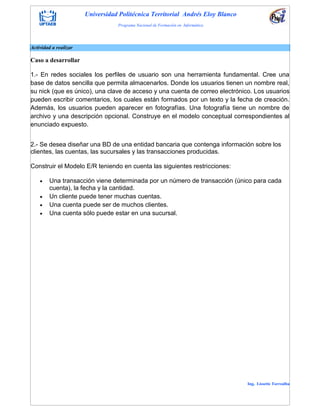 Universidad Politécnica Territorial Andrés Eloy Blanco
Programa Nacional de Formación en Informática
Ing. Lissette Torrealba
Actividad a realizar
Caso a desarrollar
1.- En redes sociales los perfiles de usuario son una herramienta fundamental. Cree una
base de datos sencilla que permita almacenarlos. Donde los usuarios tienen un nombre real,
su nick (que es único), una clave de acceso y una cuenta de correo electrónico. Los usuarios
pueden escribir comentarios, los cuales están formados por un texto y la fecha de creación.
Además, los usuarios pueden aparecer en fotografías. Una fotografía tiene un nombre de
archivo y una descripción opcional. Construye en el modelo conceptual correspondientes al
enunciado expuesto.
2.- Se desea diseñar una BD de una entidad bancaria que contenga información sobre los
clientes, las cuentas, las sucursales y las transacciones producidas.
Construir el Modelo E/R teniendo en cuenta las siguientes restricciones:
 Una transacción viene determinada por un número de transacción (único para cada
cuenta), la fecha y la cantidad.
 Un cliente puede tener muchas cuentas.
 Una cuenta puede ser de muchos clientes.
 Una cuenta sólo puede estar en una sucursal.
 
