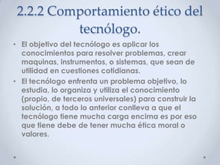 2.2.2 Comportamiento ético del
          tecnólogo.
• El objetivo del tecnólogo es aplicar los
  conocimientos para resolver problemas, crear
  maquinas, instrumentos, o sistemas, que sean de
  utilidad en cuestiones cotidianas.
• El tecnólogo enfrenta un problema objetivo, lo
  estudia, lo organiza y utiliza el conocimiento
  (propio, de terceros universales) para construir la
  solución, a todo lo anterior conlleva a que el
  tecnólogo tiene mucha carga encima es por eso
  que tiene debe de tener mucha ética moral o
  valores.
 