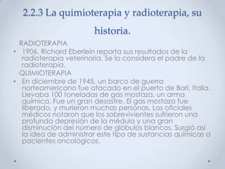 2.2.3 La quimioterapia y radioterapia, su
                        historia.
  RADIOTERAPIA
• 1906. Richard Eberlein reporta sus resultados de la
   radioterapia veterinaria. Se lo considera el padre de la
   radioterapia.
  QUIMIOTERAPIA
• En diciembre de 1945, un barco de guerra
   norteamericano fue atacado en el puerto de Bari, Italia.
   Llevaba 100 toneladas de gas mostaza, un arma
   química. Fue un gran desastre. El gas mostaza fue
   liberado, y murieron muchas personas. Los oficiales
   médicos notaron que los sobrevivientes sufrieron una
   profunda depresión de la médula y una gran
   disminución del número de glóbulos blancos. Surgió así
   la idea de administrar este tipo de sustancias químicas a
   pacientes oncológicos.
 
