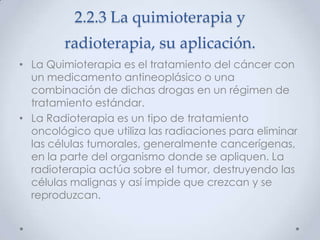 2.2.3 La quimioterapia y
        radioterapia, su aplicación.
• La Quimioterapia es el tratamiento del cáncer con
  un medicamento antineoplásico o una
  combinación de dichas drogas en un régimen de
  tratamiento estándar.
• La Radioterapia es un tipo de tratamiento
  oncológico que utiliza las radiaciones para eliminar
  las células tumorales, generalmente cancerígenas,
  en la parte del organismo donde se apliquen. La
  radioterapia actúa sobre el tumor, destruyendo las
  células malignas y así impide que crezcan y se
  reproduzcan.
 