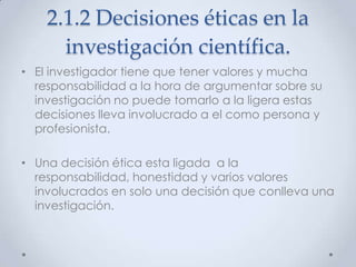 2.1.2 Decisiones éticas en la
      investigación científica.
• El investigador tiene que tener valores y mucha
  responsabilidad a la hora de argumentar sobre su
  investigación no puede tomarlo a la ligera estas
  decisiones lleva involucrado a el como persona y
  profesionista.

• Una decisión ética esta ligada a la
  responsabilidad, honestidad y varios valores
  involucrados en solo una decisión que conlleva una
  investigación.
 
