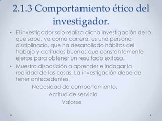2.1.3 Comportamiento ético del
          investigador.
• El investigador solo realiza dicha investigación de lo
  que sabe, ya como carrera, es una persona
  disciplinada, que ha desarrollado hábitos del
  trabajo y actitudes buenas que constantemente
  ejerce para obtener un resultado exitoso.
• Muestra disposición a aprender e indagar la
  realidad de las cosas. La investigación debe de
  tener antecedentes.
         Necesidad de comportamiento.
               Actitud de servicio
                     Valores
 
