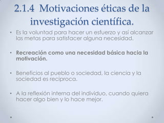 2.1.4 Motivaciones éticas de la
     investigación científica.
• Es la voluntad para hacer un esfuerzo y así alcanzar
  las metas para satisfacer alguna necesidad.

• Recreación como una necesidad básica hacia la
  motivación.

• Beneficios al pueblo o sociedad, la ciencia y la
  sociedad es reciproca.

• A la reflexión interna del individuo, cuando quiera
  hacer algo bien y lo hace mejor.
 