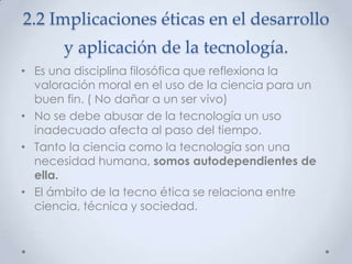 2.2 Implicaciones éticas en el desarrollo
       y aplicación de la tecnología.
• Es una disciplina filosófica que reflexiona la
  valoración moral en el uso de la ciencia para un
  buen fin. ( No dañar a un ser vivo)
• No se debe abusar de la tecnología un uso
  inadecuado afecta al paso del tiempo.
• Tanto la ciencia como la tecnología son una
  necesidad humana, somos autodependientes de
  ella.
• El ámbito de la tecno ética se relaciona entre
  ciencia, técnica y sociedad.
 