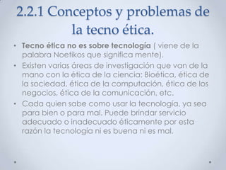 2.2.1 Conceptos y problemas de
         la tecno ética.
• Tecno ética no es sobre tecnología ( viene de la
  palabra Noetikos que significa mente).
• Existen varias áreas de investigación que van de la
  mano con la ética de la ciencia: Bioética, ética de
  la sociedad, ética de la computación, ética de los
  negocios, ética de la comunicación, etc.
• Cada quien sabe como usar la tecnología, ya sea
  para bien o para mal. Puede brindar servicio
  adecuado o inadecuado éticamente por esta
  razón la tecnología ni es buena ni es mal.
 