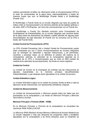 sistema permitiendo el tráfico de información entre el microprocesador (CPU) y
el resto de componentes de la placa base, interconectándolos a través de
diversos buses que son: el Northbridge (Puente Norte) y el Southbridge
(Puente Sur).
El Northbridge o Puente Norte es un circuito integrado que hace de puente de
enlace entre el microprocesador y la memoria además de las tarjetas gráficas o
de vídeo AGP o PCI-Express, así como las comunicaciones con el Puente Sur.
El Southbridge o Puente Sur (también conocido como Concentrador de
Controladores de Entrada/Salida), es un circuito integrado que coordina dentro
de la placa base los dispositivos de entrada y salida además de algunas otras
funcionalidades de baja velocidad. El Puente Sur se comunica con la CPU a
través del Puente Norte.
Unidad Central de Procesamiento (CPU)
La CPU (Central Processing Unit o Unidad Central de Procesamiento) puede
estar compuesta por uno o varios microprocesadores de circuitos integrados
que se encargan de interpretar y ejecutar instrucciones, y de administrar,
coordinar y procesar datos, es en definitiva el cerebro del sistema de la
computadora. además, la velocidad de la computadora depende de la
velocidad de la CPU o microprocesador que se mide en MHz (unidad de
medida de la velocidad de procesamiento). Se divide en varios registros:
Unidad de Control
La Unidad de Control es la encargada de controlar que las instrucciones se
ejecuten, buscándolas en la memoria principal, decodificándolas
(interpretándolas) y que después serán ejecutadas en la unidad de proceso.
Unidad Aritmético-Lógica
La Unidad Aritmético-Lógica es la unidad de proceso donde se lleva a cabo la
ejecución de las instrucciones con operaciones aritméticas y lógicas.
Unidad de Almacenamiento
La Unidad de Almacenamiento o Memoria guarda todos los datos que son
procesados en la computadora y se divide en Memoria Principal y Memoria
Secundaria o Auxiliar.
Memoria Principal o Primaria (RAM – ROM)
En la Memoria Principal o Primaria de la computadora se encuentran las
memorias RAM, ROM y CACHÉ.
La Memoria RAM (Random Access Memory o Memoria de Acceso Aleatorio) es
un circuito integrado o chip que almacena los programas, datos y resultados
ejecutados por la computadora y de forma temporal, pues su contenido se
 
