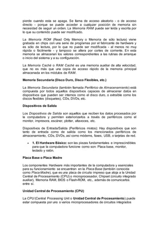 pierde cuando esta se apaga. Se llama de acceso aleatorio - o de acceso
directo - porque se puede acceder a cualquier posición de memoria sin
necesidad de seguir un orden. La Memoria RAM puede ser leída y escrita por
lo que su contenido puede ser modificado.
La Memoria ROM (Read Only Memory o Memoria de sólo lectura) viene
grabada en chips con una serie de programas por el fabricante de hardware y
es sólo de lectura, por lo que no puede ser modificada - al menos no muy
rápida o fácilmente - y tampoco se altera por cortes de corriente. En esta
memoria se almacenan los valores correspondientes a las rutinas de arranque
o inicio del sistema y a su configuración.
La Memoria Caché o RAM Caché es una memoria auxiliar de alta velocidad,
que no es más que una copia de acceso rápido de la memoria principal
almacenada en los módulos de RAM.
Memoria Secundaria (Disco Duro, Disco Flexibles, etc.)
La Memoria Secundaria (también llamada Periférico de Almacenamiento) está
compuesta por todos aquellos dispositivos capaces de almacenar datos en
dispositivos que pueden ser internos como el disco duro, o extraíble como los
discos flexibles (disquetes), CDs, DVDs, etc.
Dispositivos de Salida
Los Dispositivos de Salida son aquellos que reciben los datos procesados por
la computadora y permiten exteriorizarlos a través de periféricos como el
monitor, impresora, escáner, plotter, altavoces, etc.
Dispositivos de Entrada/Salida (Periféricos mixtos): Hay dispositivos que son
tanto de entrada como de salida como los mencionados periféricos de
almacenamiento, CDs, DVDs, así como módems, faxes, USB, o tarjetas de red.
 1. El Hardware Básico: son las piezas fundamentales e imprescindibles
para que la computadora funcione como son: Placa base, monitor,
teclado y ratón.
Placa Base o Placa Madre
Los componentes Hardware más importantes de la computadora y esenciales
para su funcionamiento se encuentran en la Placa Base (también conocida
como Placa Madre), que es una placa de circuito impreso que aloja a la Unidad
Central de Procesamiento (CPU) o microprocesador, Chipset (circuito integrado
auxiliar), Memoria RAM, BIOS o Flash-ROM, etc., además de comunicarlos
entre sí.
Unidad Central de Procesamiento (CPU)
La CPU (Central Processing Unit o Unidad Central de Procesamiento) puede
estar compuesta por uno o varios microprocesadores de circuitos integrados
 