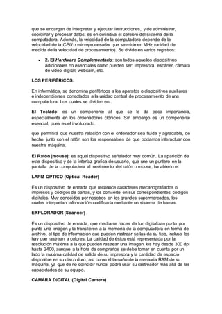 que se encargan de interpretar y ejecutar instrucciones, y de administrar,
coordinar y procesar datos, es en definitiva el cerebro del sistema de la
computadora. Además, la velocidad de la computadora depende de la
velocidad de la CPU o microprocesador que se mide en MHz (unidad de
medida de la velocidad de procesamiento). Se divide en varios registros:
 2. El Hardware Complementario: son todos aquellos dispositivos
adicionales no esenciales como pueden ser: impresora, escáner, cámara
de vídeo digital, webcam, etc.
LOS PERIFÉRICOS:
En informática, se denomina periféricos a los aparatos o dispositivos auxiliares
e independientes conectados a la unidad central de procesamiento de una
computadora. Los cuales se dividen en:.
El Teclado: es un componente al que se le da poca importancia,
especialmente en los ordenadores clónicos. Sin embargo es un componente
esencial, pues es el involucrado.
que permitirá que nuestra relación con el ordenador sea fluida y agradable, de
hecho, junto con el ratón son los responsables de que podamos interactuar con
nuestra máquina.
El Ratón (mouse): es aquel dispositivo señalador muy común. La aparición de
este dispositivo y de la interfaz gráfica de usuario, que une un puntero en la
pantalla de la computadora al movimiento del ratón o mouse, ha abierto el
LAPIZ OPTICO (Optical Reader)
Es un dispositivo de entrada que reconoce caracteres mecanografiados o
impresos y códigos de barras, y los convierte en sus correspondientes códigos
digitales. Muy conocidos por nosotros en los grandes supermercados, los
cuales interpretan información codificada mediante un sistema de barras.
EXPLORADOR (Scanner)
Es un dispositivo de entrada, que mediante haces de luz digitalizan punto por
punto una imagen y la transfieren a la memoria de la computadora en forma de
archivo, el tipo de información que pueden rastrear se las da su tipo, incluso los
hay que rastrean a colores. La calidad de éstos está representada por la
resolución máxima a la que pueden rastrear una imagen, los hay desde 300 dpi
hasta 2400, aunque a la hora de comprarlos se debe tomar en cuenta por un
lado la máxima calidad de salida de su impresora y la cantidad de espacio
disponible en su disco duro, así como el tamaño de la memoria RAM de su
máquina, ya que de no coincidir nunca podrá usar su rastreador más allá de las
capacidades de su equipo.
CAMARA DIGITAL (Digital Camera)
 