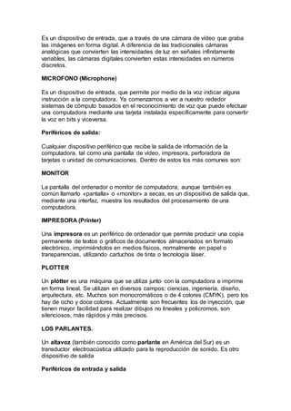 Es un dispositivo de entrada, que a través de una cámara de vídeo que graba
las imágenes en forma digital. A diferencia de las tradicionales cámaras
analógicas que convierten las intensidades de luz en señales infinitamente
variables, las cámaras digitales convierten estas intensidades en números
discretos.
MICROFONO (Microphone)
Es un dispositivo de entrada, que permite por medio de la voz indicar alguna
instrucción a la computadora. Ya comenzamos a ver a nuestro rededor
sistemas de cómputo basados en el reconocimiento de voz que puede efectuar
una computadora mediante una tarjeta instalada específicamente para convertir
la voz en bits y viceversa.
Periféricos de salida:
Cualquier dispositivo periférico que recibe la salida de información de la
computadora, tal como una pantalla de vídeo, impresora, perforadora de
tarjetas o unidad de comunicaciones. Dentro de estos los más comunes son:
MONITOR
La pantalla del ordenador o monitor de computadora, aunque también es
común llamarlo «pantalla» o «monitor» a secas, es un dispositivo de salida que,
mediante una interfaz, muestra los resultados del procesamiento de una
computadora.
IMPRESORA (Printer)
Una impresora es un periférico de ordenador que permite producir una copia
permanente de textos o gráficos de documentos almacenados en formato
electrónico, imprimiéndolos en medios físicos, normalmente en papel o
transparencias, utilizando cartuchos de tinta o tecnología láser.
PLOTTER
Un plótter es una máquina que se utiliza junto con la computadora e imprime
en forma lineal. Se utilizan en diversos campos: ciencias, ingeniería, diseño,
arquitectura, etc. Muchos son monocromáticos o de 4 colores (CMYK), pero los
hay de ocho y doce colores. Actualmente son frecuentes los de inyección, que
tienen mayor facilidad para realizar dibujos no lineales y policromos, son
silenciosos, más rápidos y más precisos.
LOS PARLANTES.
Un altavoz (también conocido como parlante en América del Sur) es un
transductor electroacústica utilizado para la reproducción de sonido. Es otro
dispositivo de salida
Periféricos de entrada y salida
 
