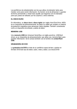 Los periféricos de entrada/salida son los que utiliza el ordenador tanto para
mandar como para recibir información. Su función es la de almacenar o guardar
de forma permanente o virtual todo aquello que hagamos con el ordenador
para que pueda ser utilizado por los usuarios u otros sistemas.
EL DISCO DURO
En informática, un disco duro o disco rígido (en inglés Hard Disk Drive, HDD)
es un dispositivo de almacenamiento de datos no volátil que emplea un sistema
de grabación magnética para almacenar datos digitales. También considerado
como un dispositivo de entrada y salida de datos.
MEMORIA USB
Una memoria USB (de Universal Serial Bus; en inglés pendrive, USB flash
drive), es un dispositivo de almacenamiento que utiliza una memoria flash para
guardar información. Se lo conoce también con el nombre de unidad flash
USB.
GRABADORA DE DVD
La grabadora de DVD se trata de un periférico capaz de leer y grabar en
formato DVD todo tipo de datos: audio, video y datos. Los discos DVD
 