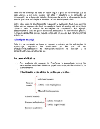 16

Este tipo de estrategia se basa en lograr seguir la pista de la estrategia que se
está usando y del éxito logrado por ellas y adaptarla a la conducta. La
comprensión es la base del estudio. Supervisan la acción y el pensamiento del
alumno y se caracterizan por el alto nivel de conciencia que requiere.
Entre ellas están la planificación,la regulación y evaluación final. Los alumnos
deben de ser capaces de dirigir su conducta hacia el objetivo del aprendizaje
utilizando todo el arsenal de estrategias de comprensión. Por ejemplo
descomponer la tarea en pasos sucesivos, seleccionar los conomientos previos,
formularles preguntas. Buscar nuevas estrategias en caso de que no funcionen las
anteriores.
Estrategias de apoyo
Este tipo de estrategia se basa en mejorar la eficacia de las estrategias de
aprendizaje,
mejorando
las
condiciones
en
las
que
se
van
produciendo.Estableciendo la motivación,enfocando la atención y la
concentración,manejar el tiempo etc

Recursos didácticos
•
•

Son auxiliares del proceso de Enseñanza y Aprendizaje porque las
experiencias sensoriales tienen un papel importante para la asimilación de
cualquier tema

 