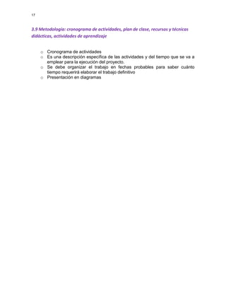 17

3.9 Metodología: cronograma de actividades, plan de clase, recursos y técnicas
didácticas, actividades de aprendizaje
o Cronograma de actividades
o Es una descripción específica de las actividades y del tiempo que se va a
emplear para la ejecución del proyecto.
o Se debe organizar el trabajo en fechas probables para saber cuánto
tiempo requerirá elaborar el trabajo definitivo
o Presentación en diagramas

 