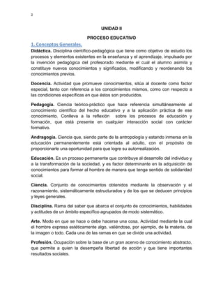 2

UNIDAD II
PROCESO EDUCATIVO

1. Conceptos Generales.
Didáctica. Disciplina científico-pedagógica que tiene como objetivo de estudio los
procesos y elementos existentes en la enseñanza y el aprendizaje, impulsado por
la invención pedagógica del profesorado mediante el cual el alumno asimila y
constituye nuevos conocimientos y significados, modificando y reordenando los
conocimientos previos.
Docencia. Actividad que promueve conocimientos, sitúa al docente como factor
especial, tanto con referencia a los conocimientos mismos, como con respecto a
las condiciones específicas en que éstos son producidos.
Pedagogía. Ciencia teórico-práctico que hace referencia simultáneamente al
conocimiento científico del hecho educativo y a la aplicación práctica de ese
conocimiento. Conlleva a la reflexión sobre los procesos de educación y
formación, que está presente en cualquier interacción social con carácter
formativo.
Andragogía. Ciencia que, siendo parte de la antropología y estando inmersa en la
educación permanentemente está orientada al adulto, con el propósito de
proporcionarle una oportunidad para que logre su autorrealización.
Educación. Es un proceso permanente que contribuye al desarrollo del individuo y
a la transformación de la sociedad, y es factor determinante en la adquisición de
conocimientos para formar al hombre de manera que tenga sentido de solidaridad
social.
Ciencia. Conjunto de conocimientos obtenidos mediante la observación y el
razonamiento, sistemáticamente estructurados y de los que se deducen principios
y leyes generales.
Disciplina. Rama del saber que abarca el conjunto de conocimientos, habilidades
y actitudes de un ámbito específico agrupados de modo sistemático.
Arte. Modo en que se hace o debe hacerse una cosa. Actividad mediante la cual
el hombre expresa estéticamente algo, valiéndose, por ejemplo, de la materia, de
la imagen o todo. Cada una de las ramas en que se divide una actividad.
Profesión. Ocupación sobre la base de un gran acervo de conocimiento abstracto,
que permite a quien la desempeña libertad de acción y que tiene importantes
resultados sociales.

 