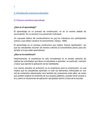 3

2. Introducción al proceso educativo
2.1 Proceso enseñanza aprendizaje
¿Qué es el aprendizaje?
El aprendizaje es un proceso de construcción, no es un evento aislado de
acumulación. Es un proceso muy personal e individual.
Un supuesto básico del constructivismo es que los individuos son participantes
activos y que deben construir el conocimiento. (Geary, 1995).
El aprendizaje es un proceso constructivo que implica “buscar significados”, así
que los estudiantes recurren de manera rutinaria al conocimiento previo para dar
sentido a lo que están aprendiendo.
¿Que es la enseñanza?
Históricamente, la enseñanza ha sido considerada en el sentido estrecho de
realizar las actividades que lleven al estudiante a aprender, en particular, instruirlo
y hacer que ejercite la aplicación de las habilidades.
Los nuevos estudios se enfocaron en la enseñanza para la comprensión, la cual
implica que los estudiantes aprenden no sólo los elementos individuales en una
red de contenidos relacionados sino también las conexiones entre ellos, de modo
que pueden explicar el contenido de sus propias palabras y pueden tener acceso a
el y usarlo en situaciones de aplicación apropiadas dentro y fuera de la escuela.

 