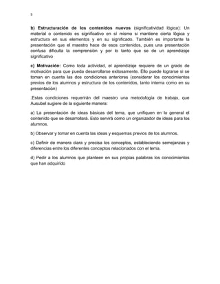 5

b) Estructuración de los contenidos nuevos (significatividad lógica): Un
material o contenido es significativo en sí mismo si mantiene cierta lógica y
estructura en sus elementos y en su significado. También es importante la
presentación que el maestro hace de esos contenidos, pues una presentación
confusa dificulta la comprensión y por lo tanto que se de un aprendizaje
significativo
c) Motivación: Como toda actividad, el aprendizaje requiere de un grado de
motivación para que pueda desarrollarse exitosamente. Ello puede lograrse si se
toman en cuenta las dos condiciones anteriores (considerar los conocimientos
previos de los alumnos y estructura de los contenidos, tanto interna como en su
presentación)
.Estas condiciones requerirán del maestro una metodología de trabajo, que
Ausubel sugiere de la siguiente manera:
a) La presentación de ideas básicas del tema, que unifiquen en lo general el
contenido que se desarrollará. Esto servirá como un organizador de ideas para los
alumnos.
b) Observar y tomar en cuenta las ideas y esquemas previos de los alumnos.
c) Definir de manera clara y precisa los conceptos, estableciendo semejanzas y
diferencias entre los diferentes conceptos relacionados con el tema.
d) Pedir a los alumnos que planteen en sus propias palabras los conocimientos
que han adquirido

 