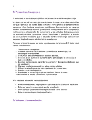 6

2.3 Protagonistas del proceso e-a.
El alumno es el verdadero protagonista del proceso de enseñanza aprendizaje.
No tiene que ser sólo un mero ejecutor de tareas sino que debe saber construirlas,
por qué y para qué las realiza; debe asimilar de forma práctica el conocimiento de
su cuerpo, cómo funciona, sus propias posibilidades de movimiento, ser capaz de
resolver planteamientos motrices y comprobar su mejora tanto en su competencia
motriz como en el desarrollo del conocimiento y las actitudes. Este protagonismo
del alumnado no debe confundirse con un “dejar hacer lo que quiera” al alumno.
Es absolutamente necesario que el educador también intervenga, actuando con
autoridad desde el respeto a la libertad de sus alumnos
Para que el docente pueda ser actor y protagonista del proceso E-A debe cubrir
ciertas características:
1. Tienen claros los objetivos.
2. Conocen de manera suficiente los contenidos de aprendizaje y las
estrategias de enseñanza.
3. Comunican a los alumnos lo que esperan de ellos.
4. Conocen a sus alumnos lo suficiente como para adaptar la enseñanza a
sus necesidades.
5. Enseñan estrategias de "aprender a aprender", y dan oportunidades de que
se practiquen.
6. Plantean objetivos cognoscitivos altos, medios y bajos.
7. Utilizan la retroalimentación para monitorear la comprensión.
8. Brindan un ambiente positivo.
9. Reconocen el esfuerzo y el aprovechamiento de sus alumnos.
10. Promueven el trabajo cooperativo y participativo.
A su vez debe desarrollar habilidades como:
Reflexionan sobre su propia práctica para reajustarla cuando es necesario
Debe ser experto en su materia y estar actualizado
Debe conocer y comprender la importancia de saber enseñar
Debe propiciar el aprendizaje significativo

2.4 Valores en el proceso educativo.

 