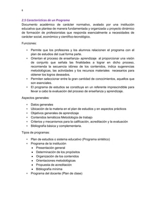8

2.5 Características de un Programa
Documento académico de carácter normativo, avalado por una institución
educativa que plantea de manera fundamentada y organizada u proyecto dinámico
de formación de profesionistas que responda esencialmente a necesidades de
carácter social, económico y científico-tecnológico.
Funciones:
Permite que los profesores y los alumnos relacionen el programa con el
plan de estudios del cual forma parte.
Orientan el proceso de enseñanza- aprendizaje al proporcionar una visión
de conjunto que señala las finalidades a lograr en dicho proceso,
recomienda la secuencia idónea de los contenidos, indica sugerencias
metodológicas, las actividades y los recursos materiales necesarios para
obtener los logros deseados.
Permiten seleccionar entre la gran cantidad de conocimientos, aquellos que
son esenciales.
El programa de estudios se constituye en un referente imprescindible para
llevar a cabo la evaluación del proceso de enseñanza y aprendizaje.
Aspectos generales:
Datos generales
Ubicación de la materia en el plan de estudios y en aspectos prácticos
Objetivos generales de aprendizaje
Contenidos temáticos Metodología de trabajo
Criterios y mecanismos para la calificación, acreditación y la evaluación
Bibliografía básica y complementaria.
Tipos de programas:
Plan de estudios o sistema educativo (Programa sintético)
Programa de la institución
Presentación general
Determinación de los propósitos
Organización de los contenidos
Orientaciones metodológicas
Propuesta de acreditación
Bibliografía mínima
Programa del docente (Plan de clase)

 
