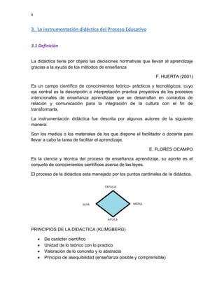 9

3. La instrumentación didáctica del Proceso Educativo
3.1 Definición
La didáctica tiene por objeto las decisiones normativas que llevan al aprendizaje
gracias a la ayuda de los métodos de enseñanza
F. HUERTA (2001)
Es un campo científico de conocimientos teórico- prácticos y tecnológicos, cuyo
eje central es la descripción e interpretación practica proyectiva de los procesos
intencionales de enseñanza aprendizaje que se desarrollan en contextos de
relación y comunicación para la integración de la cultura con el fin de
transformarla,
La instrumentación didáctica fue descrita por algunos autores de la siguiente
manera:
Son los medios o los materiales de los que dispone el facilitador o docente para
llevar a cabo la tarea de facilitar el aprendizaje.
E. FLORES OCAMPO
Es la ciencia y técnica del proceso de enseñanza aprendizaje, su aporte es el
conjunto de conocimientos científicos acerca de las leyes.
El proceso de la didáctica esta manejado por los puntos cardinales de la didáctica.

PRINCIPIOS DE LA DIDACTICA (KLIMGBERG)
De carácter científico
Unidad de lo teórico con lo practico
Valoración de lo concreto y lo abstracto
Principio de asequibilidad (enseñanza posible y comprensible)

 