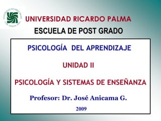 UNIVERSIDAD RICARDO PALMA
     ESCUELA DE POST GRADO

   PSICOLOGÍA DEL APRENDIZAJE

            UNIDAD II

PSICOLOGÍA Y SISTEMAS DE ENSEÑANZA

   Profesor: Dr. José Anicama G.

             Dr. José Anicama 2007   1
 