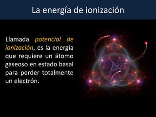 La energía de ionización
Llamada potencial de
ionización, es la energía
que requiere un átomo
gaseoso en estado basal
para perder totalmente
un electrón.
 