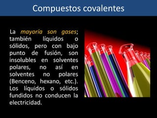 Compuestos covalentes
La mayoría son gases;
también líquidos o
sólidos, pero con bajo
punto de fusión, son
insolubles en solventes
polares, no así en
solventes no polares
(Benceno, hexano, etc.).
Los líquidos o sólidos
fundidos no conducen la
electricidad.
 