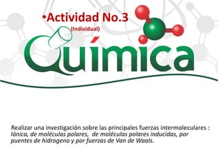 Realizar una investigación sobre las principales fuerzas intermoleculares :
Iónica, de moléculas polares, de moléculas polares inducidas, por
puentes de hidrogeno y por fuerzas de Van de Waals.
•Actividad No.3
(Individual)
 