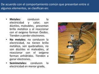 De acuerdo con el comportamiento común que presentan entre si
algunos elementos, se clasifican en:
• Metales: conducen la
electricidad y calor; son
dúctiles, maleables, presentan
brillo metálico y al reaccionar
con el oxigeno forman Óxidos.
Tienden a perder electrones.
• No metales: no conducen la
electricidad, no tienen brillo
metálico, son quebradizos, no
son dúctiles ni maleables, al
reaccionar con el oxigeno
forman anhídridos. Tienden a
ganar electrones.
• Semimetales: conducen la
electricidad en menor grado,
 