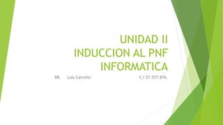UNIDAD II
INDUCCION AL PNF
INFORMATICA
BR. Luis Carreño C.I 27.577.876.
 