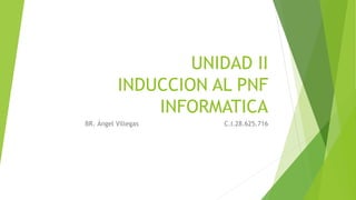UNIDAD II
INDUCCION AL PNF
INFORMATICA
BR. Ángel Villegas C.I.28.625.716
 